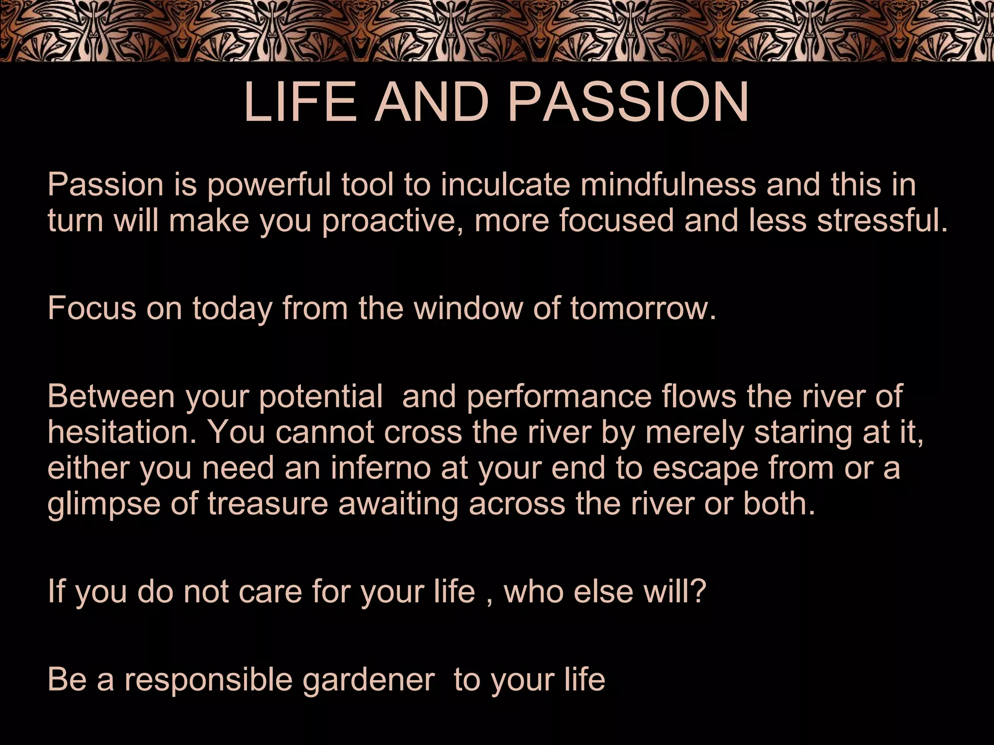 LIFE AND PASSION
Passion is powerful tool to inculcate mindfulness and this in
turn will make you proactive, more focused and less stressful.
Focus on today from the window of tomorrow.
Between your potential and performance flows the river of
hesitation. You cannot cross the river by merely staring at it,
either you need an inferno at your end to escape from or a
glimpse of treasure awaiting across the river or both.
If you do not care for your life , who else will?
Be a responsible gardener to your life
 