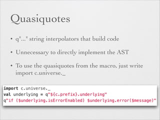 Quasiquotes 
• q"..." string interpolators that build code 
• Unnecessary to directly implement the AST 
• To use the quasiquotes from the macro, just write 
import c.universe._ 
 
