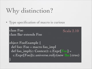 Why distinction? 
• Type specification of macro is curious 
class Foo 
class Bar extends Foo 
Scala 2.10 
! 
object FooExample { 
def foo: Foo = macro foo_impl 
def foo_impl(c: Context): c.Expr[Foo] = 
c.Expr[Foo](c.universe.reify(new Bar).tree) 
} 
 