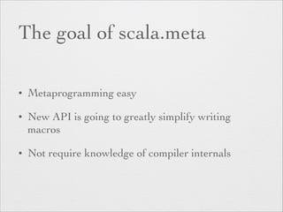 The goal of scala.meta 
• Metaprogramming easy 
• New API is going to greatly simplify writing 
macros 
• Not require knowledge of compiler internals 
 