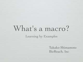 What's a macro? 
Learning by Examples 
Takako Shimamoto 
BizReach, Inc 
 