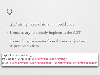 Q 
• q"..." string interpolators that build code 
• Unnecessary to directly implement the AST 
• To use the quasiquotes from the macro, just write 
import c.universe._ 
 