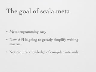 The goal of scala.meta 
• Metaprogramming easy 
• New API is going to greatly simplify writing 
macros 
• Not require knowledge of compiler internals 
 