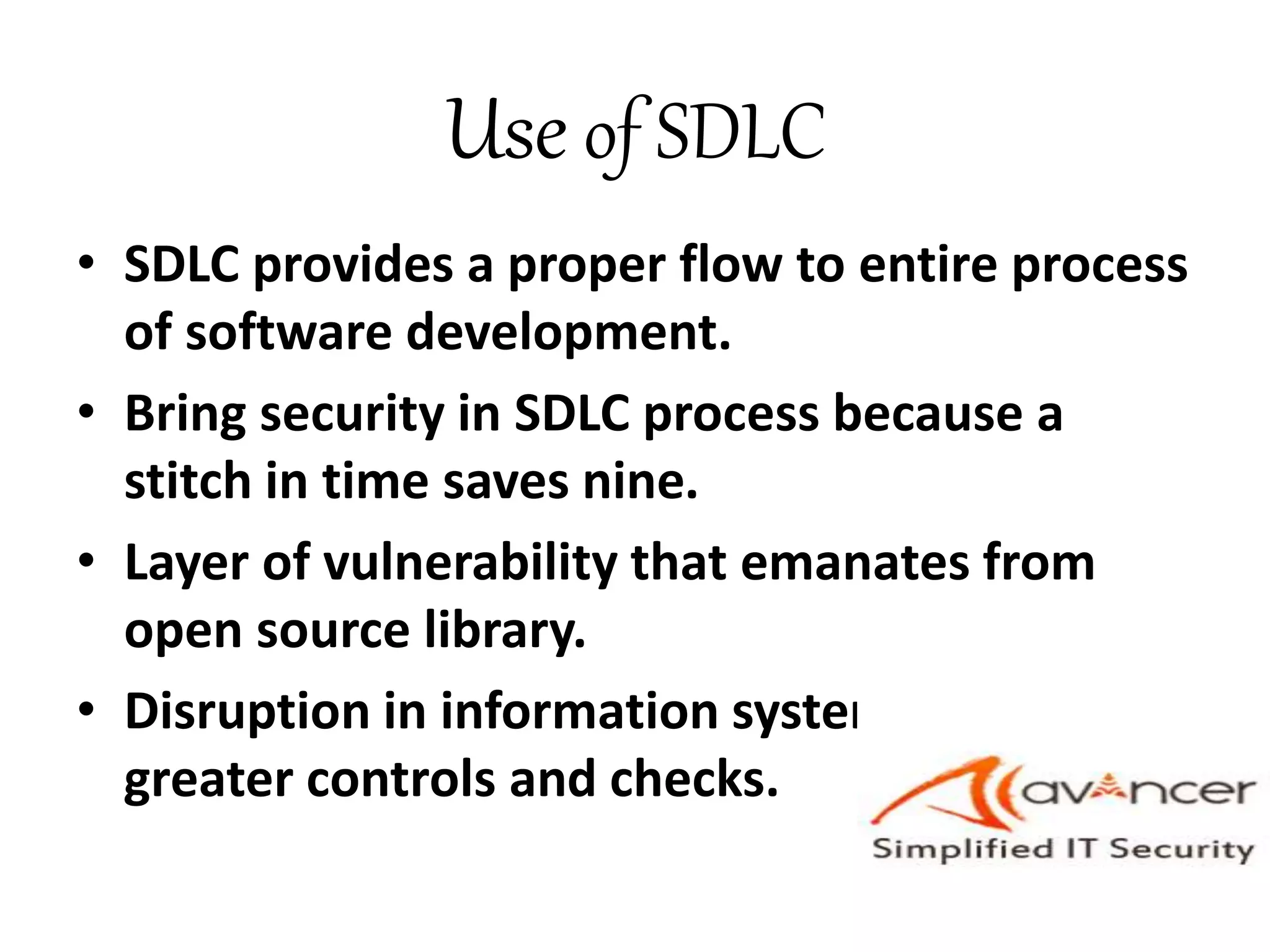 Use of SDLC
• SDLC provides a proper flow to entire process
of software development.
• Bring security in SDLC process because a
stitch in time saves nine.
• Layer of vulnerability that emanates from
open source library.
• Disruption in information systems may need
greater controls and checks.
 