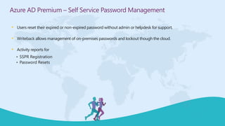 • Users reset their expired or non-expired password without admin or helpdesk for support.
• Writeback allows management of on-premises passwords and lockout though the cloud.
• Activity reports for
• SSPR Registration
• Password Resets
Azure AD Premium – Self Service Password Management
 