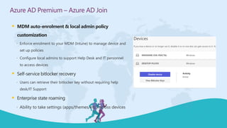  MDM auto-enrolment & local admin policy
customization
 Enforce enrolment to your MDM (Intune) to manage device and
set up policies
 Configure local admins to support Help Desk and IT personnel
to access devices
 Self-service bitlocker recovery
 Users can retrieve their bitlocker key without requiring help
desk/IT Support
 Enterprise state roaming
 Ability to take settings (apps/themes/etc.) across devices
Azure AD Premium – Azure AD Join
 
