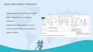  Classify and secure information based on labels.
 Enforce certain rules such as forwarding,
printing, etc.
 Integrates with Conditional Access to ensure
content of a specific label is accessed based on
specific conditions.
Azure Information Protection
 