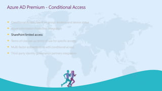  Conditional Access based on group, location and device status
 Azure Information Protection integration
 SharePoint limited access
 Terms of Use (set up terms of use for specific access)
 Multi-factor authentication with conditional access
 Third-party identity governance partners integration
Azure AD Premium - Conditional Access
 