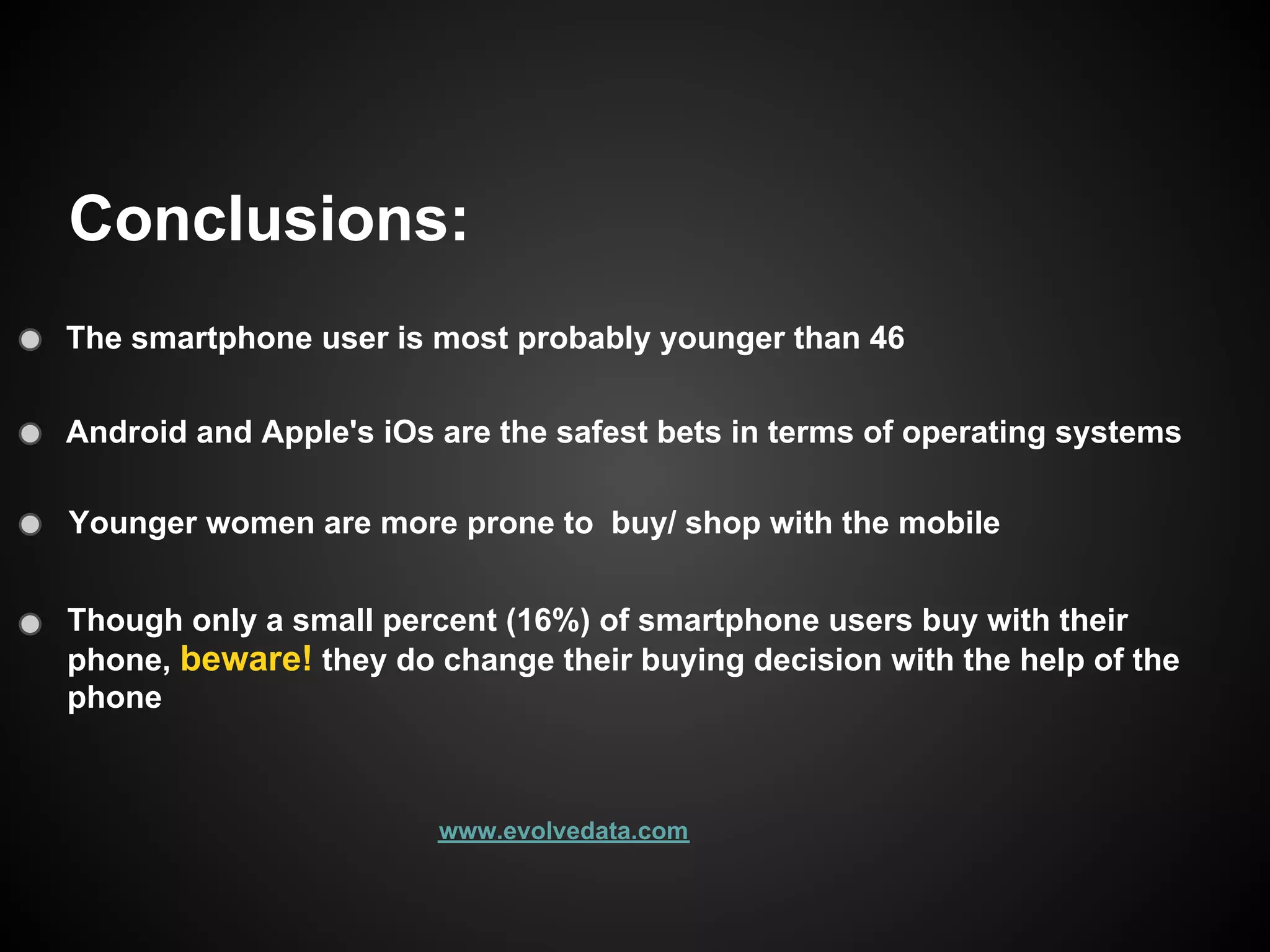 Conclusions:
The smartphone user is most probably younger than 46

Android and Apple's iOs are the safest bets in terms of operating systems

Younger women are more prone to buy/ shop with the mobile


Though only a small percent (16%) of smartphone users buy with their
phone, beware! they do change their buying decision with the help of the
phone



                        www.evolvedata.com
 