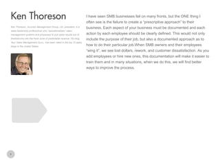 I have seen SMB businesses fail on many fronts, but the ONE thing I

Ken Thoreson
often see is the failure to create a “prescriptive approach” to their
Ken Thoreson, Acumen Management Group, Ltd. president, is a
sales leadership professional who “operationalizes” sales
management systems and processes to pull sales results out of
thedoldrums into the fresh zone of predictable revenue. His blog,
Your Sales Management Guru, has been rated in the top 10 sales
blogs in the United States

business. Each aspect of your business must be documented and each
action by each employee should be clearly defined. This would not only
include the purpose of their job, but also a documented approach as to
how to do their particular job.When SMB owners and their employees
“wing it”, we see lost dollars, rework, and customer dissatisfaction. As you
add employees or hire new ones, this documentation will make it easier to
train them and in many situations, when we do this, we will find better
ways to improve the process.

9

 