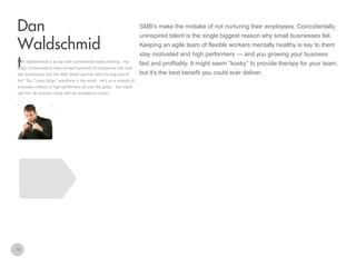 SMB’s make the mistake of not nurturing their employees. Coincidentally,

Dan
Waldschmid
t

Dan Waldschmidt is at war with conventional sales thinking. His
Edgy Conversations have turned hundreds of companies into rockstar businesses and the Wall Street Journal calls his blog one of
the” Top 7 sales blogs” anywhere in the world. He’s on a mission to
empower millions of high-performers all over the globe. You might
call him “an ordinary dude with an outrageous vision”.

10

uninspired talent is the single biggest reason why small businesses fail.
Keeping an agile team of flexible workers mentally healthy is key to them
stay motivated and high performers — and you growing your business
fast and profitably. It might seem “kooky” to provide therapy for your team,
but it’s the best benefit you could ever deliver.

 