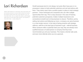 Small businesses tend to (not always, but quite often) have poor or no

Lori Richardson
processes in place to track potential customers and set next actions with
them. They nearly never have a surefire system in place to track strategic
Veteran Sales Detective Lori Richardson sifts through sales clues
and business practices to uncover hidden problems and assets,
then delivers creative tactics with a fresh approach so you can
Score More Sales. She is a sought after speaker, prolific blogger,

partners – those individuals and companies who can refer multiple
opportunities their way. This is crazy because in the case of tracking

sales trainer and multi-million dollar producer, and President of

potential customers (prospects), it takes multiple impressions and

Score More Sales – a sales strategy firm.

connections to build trust to bring business to closure. Therefore, just by
setting next actions and following up more, a company can grow business
in a most simple manner. In the case of being proactive with strategic
referrers, well this is the best type of business to get – referral business.
When someone refers a potential client your way, they are already more
qualified because a trusted person or company that they know
recommended you and your business. This means a shorter sale cycle,
and even more referrals when you do a good job.

12

 