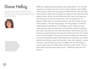 SMBs are neglecting building deeper client relationships. This is terribly

Diane Helbig
dangerous and stems from any one of a couple of places. Some SMBs
Diane Helbig is an internationally recognized business and
leadership development coach, author, speaker, and radio show
host. She is the author of Lemonade Stand Selling and founder of
Seize This Day Coaching.

think that their clients know everything the SMB offers and will call if they
need anything. Others are so focused on bringing in new clients that they
neglect current clients. And still others think their clients are happy and
will call when they need something.Why is this so dangerous? For
starters, SMBs need to know what’s going on with their clients. Do they
need anything? How are things going? Are they growing? Shrinking?
Implementing new initiatives? Knowledge is power. When you know
what’s going on with your clients you can help them, thereby increasing
your value. Secondly, you can’t assume that your clients know all you do.
Chances are good that they only thing your clients heard was the solution
to their current problem. It’s your job to continue building the relationship
and uncovering opportunities. And possibly most importantly, your clients
want to know that you value their business. If you aren’t staying in contact
with them, how will they know that? So, SMBs owe it to themselves to
continuously nurture the relationships with their current clients. That’s a
place where more business easily occurs – fulfilling the need for more
revenue.

13

 
