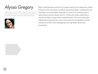 Many small business owners don’t spend enough time networking. While

Alyssa Gregory
finding the time necessary to attend networking events, conferences and
Alyssa Gregory is a small business collaborator and the founder of
the Small Business Bonfire, a social, educational and collaborative
community that provides small business help to entrepreneurs.

meetings is an undeniable challenge for most of us, investing time in
networking is almost always worth it. Those who make networking a
priority are able to expand their networks faster, find more productive
collaboration opportunities, learn more about the competition and the
industry, and think more strategically and objectively about their
businesses.

15

 