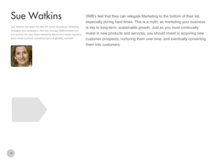 SMB’s feel that they can relegate Marketing to the bottom of their list,

Sue Watkins
especially during hard times. This is a myth, as marketing your business
Sue Watkins has spent the last 20+ years developing marketing
strategies and campaigns. She also founded SMBmarketer.com
and authors the blog Smart Marketing Basics and tweets regularly
about small business marketing topics at @SMB_marketer

is key to long-term, sustainable growth. Just as you must continually
invest in new products and services, you should invest in acquiring new
customer prospects, nurturing them over time, and eventually converting
them into customers.

16

 