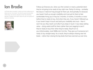 Follow-up.Chances are, when you first contact or meet a potential client

Ian Brodie
they’re not going to be ready to buy right now. Partly it’s timing – probably
Ian Brodie helps consultants, coaches and other professionals to
attract and win more clients. He writes the award winning More
Clients blog, and recently released his Pain Free Marketing
approach to getting more clients without the pain and expense of
traditional marketing.

the issue or need isn’t big enough for them yet. And partially it’s because
you haven’t built up enough credibility and trust yet for them to feel
comfortable hiring you.It may be 3 months, 6 months, 9 months or more
before they’re ready to buy. And when they are, if you haven’t followed up,
if you haven’t kept in touch and built your credibility and trust – then it
won’t be you they reach out to.But if you keep in touch. if you keep adding
value – doing useful stuff for them (rather than just nagging to see if
they’re ready to buy) then when they’re ready, they’ll turn to
you.Unfortunately, most SMBs don’t do this. They give up if someone isn’t
ready to buy straight away. As a result, they’re always chasing new hot
leads – rather than closing the big deals that have warmed up over time.

2

 