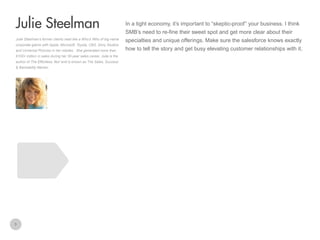 In a tight economy, it’s important to “skeptic-proof” your business. I think

Julie Steelman
SMB’s need to re-fine their sweet spot and get more clear about their
Julie Steelman’s former clients read like a Who’s Who of big-name
corporate giants with Apple, Microsoft, Toyota, CBS, Sony Studios
and Universal Pictures in her rolodex. She generated more than
$100+ million in sales during her 30-year sales career. Julie is the
author of The Effortless Yes! and is known as The Sales, Success
& Bankability Mentor.

3

specialties and unique offerings. Make sure the salesforce knows exactly
how to tell the story and get busy elevating customer relationships with it.

 