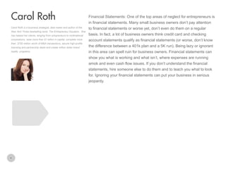 Financial Statements: One of the top areas of neglect for entrepreneurs is

Carol Roth
in financial statements. Many small business owners don’t pay attention
Carol Roth is a business strategist, deal maker and author of the
New York Times bestselling book, The Entrepreneur Equation. She
has helped her clients, ranging from solopreneurs to multinational
corporations, raise more than $1 billion in capital, complete more
than $750 million worth of M&A transactions, secure high-profile

to financial statements or worse yet, don’t even do them on a regular
basis. In fact, a lot of business owners think credit card and checking
account statements qualify as financial statements (or worse, don’t know

licensing and partnership deals and create million dollar brand

the difference between a 401k plan and a 5K run). Being lazy or ignorant

loyalty programs.

in this area can spell ruin for business owners. Financial statements can
show you what is working and what isn’t, where expenses are running
amok and even cash flow issues. If you don’t understand the financial
statements, hire someone else to do them and to teach you what to look
for. Ignoring your financial statements can put your business in serious
jeopardy.

4

 