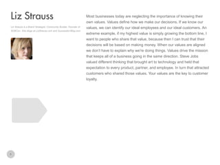 Most businesses today are neglecting the importance of knowing their

Liz Strauss
own values. Values define how we make our decisions. If we know our
Liz Strauss is a Brand Strategist, Community Builder, Founder of
SOBCon. She blogs at LizStrauss.com and Successful-Blog.com

values, we can identify our ideal employees and our ideal customers. An
extreme example, if my highest value is simply growing the bottom line, I
want to people who share that value, because then I can trust that their
decisions will be based on making money. When our values are aligned
we don’t have to explain why we’re doing things. Values drive the mission
that keeps all of a business going in the same direction. Steve Jobs
valued different thinking that brought art to technology and held that
expectation to every product, partner, and employee. In turn that attracted
customers who shared those values. Your values are the key to customer
loyalty.

5

 
