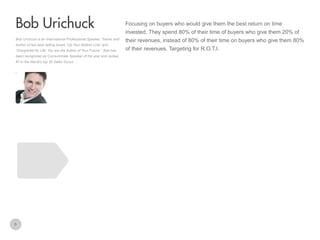 Focusing on buyers who would give them the best return on time

Bob Urichuck
invested. They spend 80% of their time of buyers who give them 20% of
Bob Urichuck is an International Professional Speaker, Trainer and
Author of two best selling books “Up Your Bottom Line” and
“Disciplined for Life: You are the Author of Your Future.” Bob has
been recognized as Consummate Speaker of the year and ranked
#7 in the World’s top 30 Sales Gurus.

6

their revenues, instead of 80% of their time on buyers who give them 80%
of their revenues. Targeting for R.O.T.I.

 