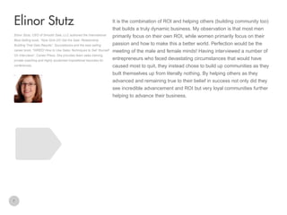 It is the combination of ROI and helping others (building community too)

Elinor Stutz
that builds a truly dynamic business. My observation is that most men
Elinor Stutz, CEO of Smooth Sale, LLC authored the International
Best-Selling book, “Nice Girls DO Get the Sale: Relationship
Building That Gets Results”, Sourcebooks and the best selling
career book, “HIRED! How to Use Sales Techniques to Sell Yourself
On Interviews”, Career Press. She provides team sales training,

primarily focus on their own ROI, while women primarily focus on their
passion and how to make this a better world. Perfection would be the
meeting of the male and female minds! Having interviewed a number of

private coaching and highly acclaimed inspirational keynotes for

entrepreneurs who faced devastating circumstances that would have

conferences.

caused most to quit, they instead chose to build up communities as they
built themselves up from literally nothing. By helping others as they
advanced and remaining true to their belief in success not only did they
see incredible advancement and ROI but very loyal communities further
helping to advance their business.

7

 