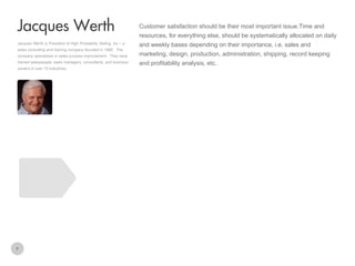 Customer satisfaction should be their most important issue.Time and

Jacques Werth
resources, for everything else, should be systematically allocated on daily
Jacques Werth is President of High Probability Selling, Inc – a
sales consulting and training company founded in 1989 . The
company specializes in sales process improvement. They have
trained salespeople, sales managers, consultants, and business
owners in over 70 industries.

8

and weekly bases depending on their importance, i.e. sales and
marketing, design, production, administration, shipping, record keeping
and profitability analysis, etc.

 