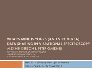 ALEX HENDERSON & PETER GARDNER MANCHESTER INSTITUTE OF BIOTECHNOLOGY UNIVERSITY OF MANCHESTER, UK HTTP://GARDNER-LAB.COM & HTTP://CLIRSPEC.ORG 
SPEC 2014 Shedding New Light on Disease 
Kraków, Poland. 17-22 August 2014 
WHAT’S MINE IS YOURS (AND VICE VERSA): DATA SHARING IN VIBRATIONAL SPECTROSCOPY  