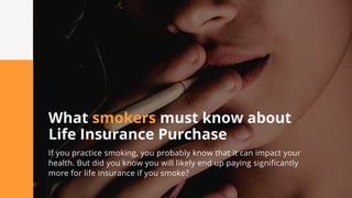 What smokers must know about
Life Insurance Purchase
If you practice smoking, you probably know that it can impact your
health. But did you know you will likely end up paying significantly
more for life insurance if you smoke?
 