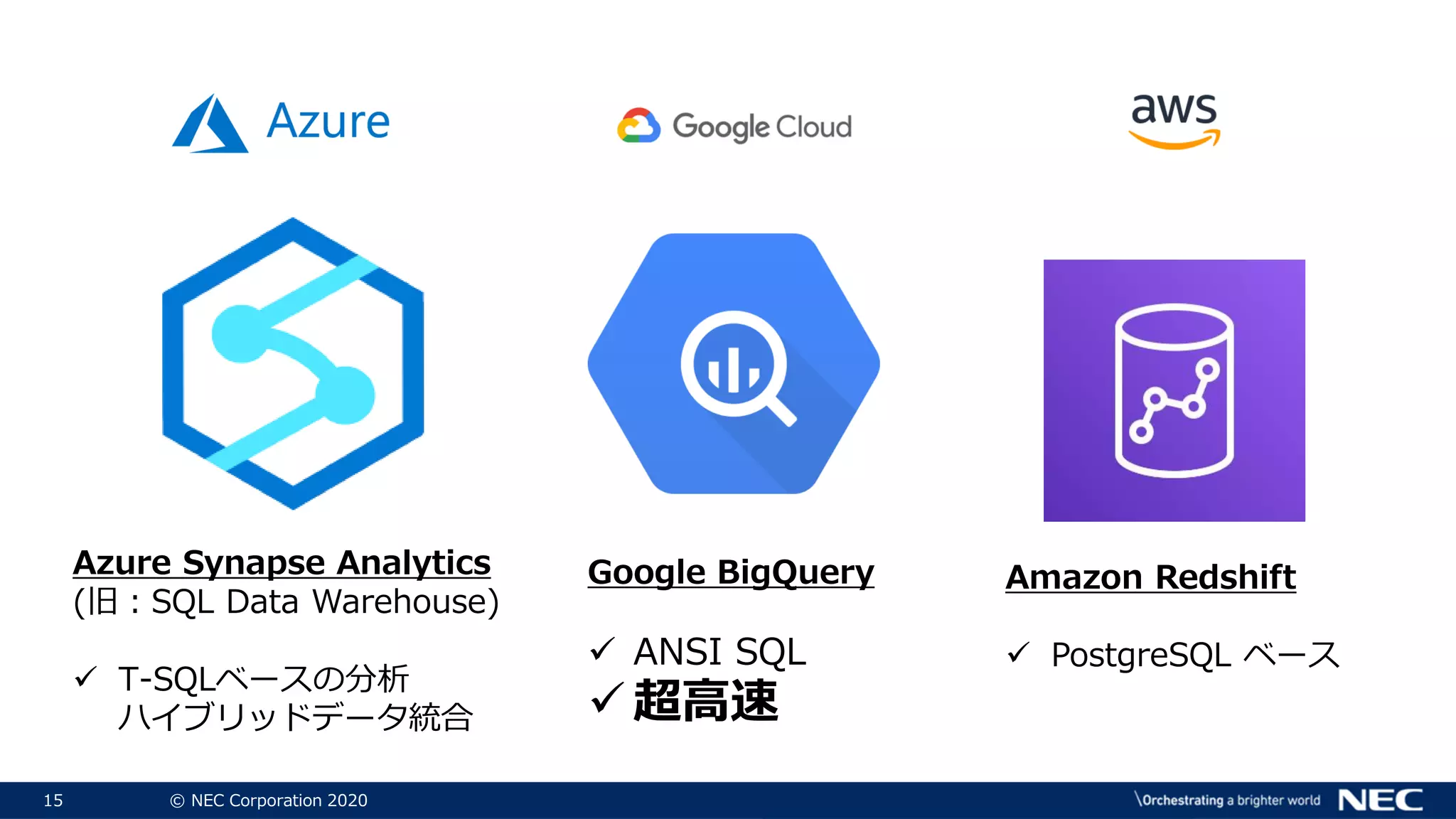 15 © NEC Corporation 2020
Azure Synapse Analytics
(旧：SQL Data Warehouse)
 T-SQLベースの分析
ハイブリッドデータ統合
Amazon Redshift
 PostgreSQL ベース
Google BigQuery
 ANSI SQL
 超高速
 
