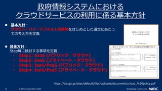 11 © NEC Corporation 2020
政府情報システムにおける
クラウドサービスの利用に係る基本方針
https://cio.go.jp/sites/default/files/uploads/documents/cloud_%20policy.pdf
 基本方針：
クラウド・バイ・デフォルトの原則をはじめとした選定にあたっ
ての考え方を定義
 具体方針：
Step毎に検討する事項を定義
• Step1: SaaS (パブリック・クラウド)
• Step2: SaaS (プライベート・クラウド)
• Step3: IaaS/PaaS (パブリック・クラウド)
• Step4: IaaS/PaaS (プライベート・クラウド)
 