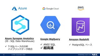 15 © NEC Corporation 2020
Azure Synapse Analytics
(旧：SQL Data Warehouse)
 T-SQLベースの分析
ハイブリッドデータ統合
Amazon Redshift
 PostgreSQL ベース
Google BigQuery
 ANSI SQL
 超高速
 