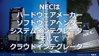 3 © NEC Corporation 2020
NECは
ハードウェアメーカー
ソフトウェアベンダー
システムインテグレーター
そして
クラウドインテグレーター
 
