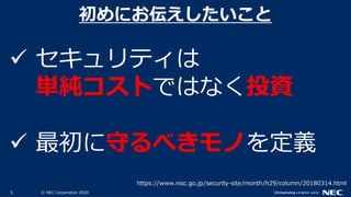 5 © NEC Corporation 2020
 セキュリティは
単純コストではなく投資
 最初に守るべきモノを定義
初めにお伝えしたいこと
https://www.nisc.go.jp/security-site/month/h29/column/20180314.html
 