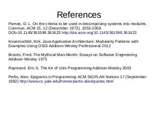 References
Parnas, D. L. On the criteria to be used in decomposing systems into modules.
Commun. ACM 15, 12 (December 1972), 1053-1058.
DOI=10.1145/361598.361623 http://doi.acm.org/10.1145/361598.361623
Knoernschild, Kirk. Java Application Architecture: Modularity Patterns with
Examples Using OSGi Addison-Wesley Professional 2012
Brooks, Fred. The Mythical Man-Month: Essays on Software Engineering
Addison-Wesley 1975
Raymond, Eric S. The Art of Unix Programming Addison-Wesley 2003
Perlis, Alan. Epigrams in Programming ACM SIGPLAN Notices 17 (September
1982) http://www.cs.yale.edu/homes/perlis-alan/quotes.html
 