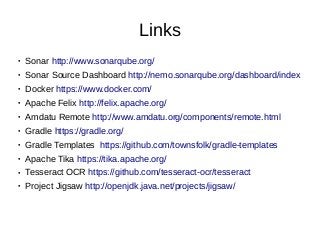 Links
● Sonar http://www.sonarqube.org/
● Sonar Source Dashboard http://nemo.sonarqube.org/dashboard/index
● Docker https://www.docker.com/
● Apache Felix http://felix.apache.org/
● Amdatu Remote http://www.amdatu.org/components/remote.html
● Gradle https://gradle.org/
● Gradle Templates https://github.com/townsfolk/gradle-templates
● Apache Tika https://tika.apache.org/
● Tesseract OCR https://github.com/tesseract-ocr/tesseract
● Project Jigsaw http://openjdk.java.net/projects/jigsaw/
 