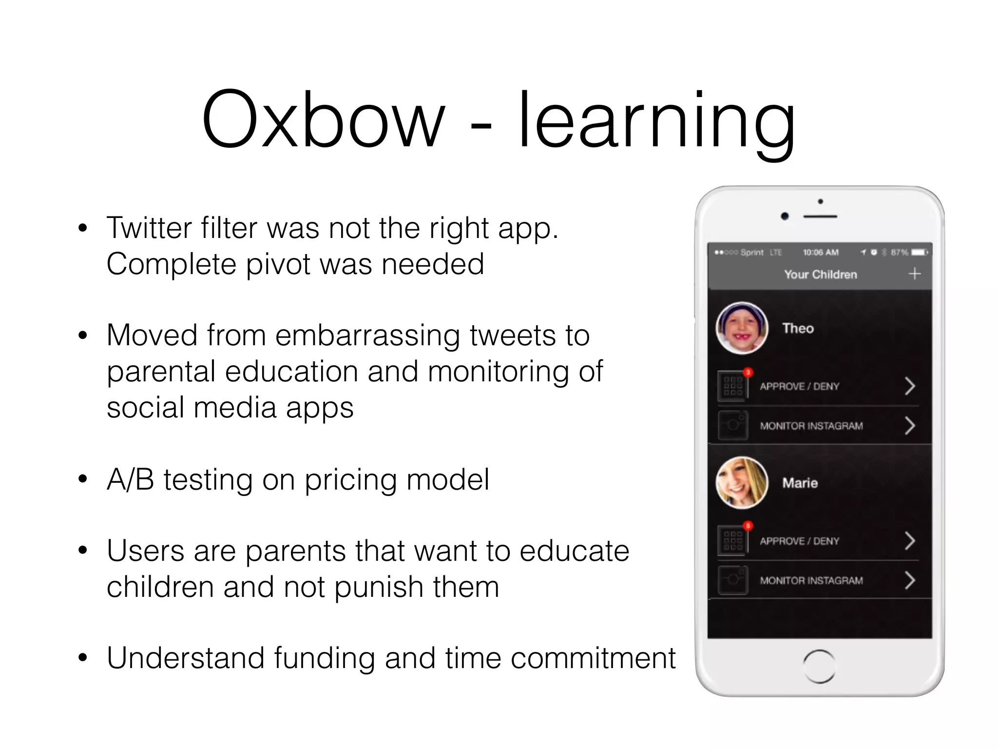 Oxbow - learning
• Twitter ﬁlter was not the right app.
Complete pivot was needed
• Moved from embarrassing tweets to
parental education and monitoring of
social media apps
• A/B testing on pricing model
• Users are parents that want to educate
children and not punish them
• Understand funding and time commitment
 