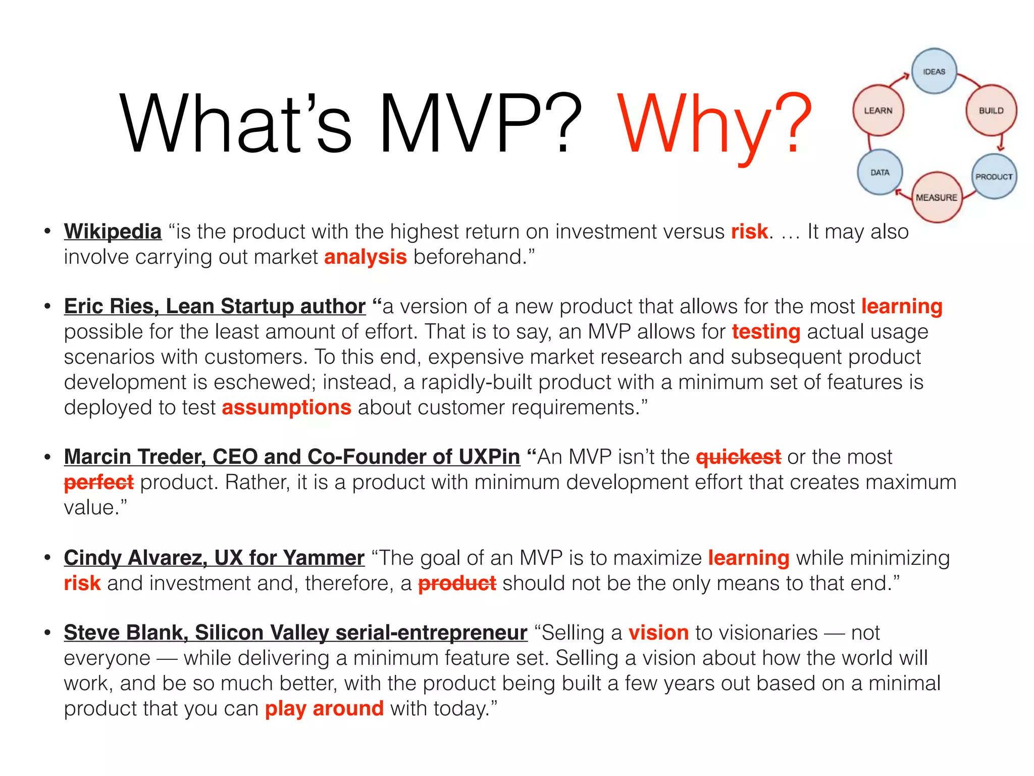 What’s MVP?
• Wikipedia “is the product with the highest return on investment versus risk. … It may also
involve carrying out market analysis beforehand.”
• Eric Ries, Lean Startup author “a version of a new product that allows for the most learning
possible for the least amount of effort. That is to say, an MVP allows for testing actual usage
scenarios with customers. To this end, expensive market research and subsequent product
development is eschewed; instead, a rapidly-built product with a minimum set of features is
deployed to test assumptions about customer requirements.”
• Marcin Treder, CEO and Co-Founder of UXPin “An MVP isn’t the quickest or the most
perfect product. Rather, it is a product with minimum development effort that creates maximum
value.”
• Cindy Alvarez, UX for Yammer “The goal of an MVP is to maximize learning while minimizing
risk and investment and, therefore, a product should not be the only means to that end.”
• Steve Blank, Silicon Valley serial-entrepreneur “Selling a vision to visionaries — not
everyone — while delivering a minimum feature set. Selling a vision about how the world will
work, and be so much better, with the product being built a few years out based on a minimal
product that you can play around with today.”
Why?
 