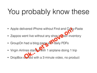 You probably know these
• Apple delivered iPhone without Find and Copy-Paste
• Zappos went live without any shoe in their inventory
• GroupOn had a blog page with daily PDFs
• Virgin Airlines started with 1 airplane doing 1 trip
• DropBox started with a 3 minute video, no productOk.. Let’s move on!
 