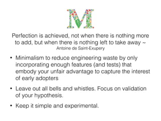 Perfection is achieved, not when there is nothing more
to add, but when there is nothing left to take away ~
Antoine de Saint-Exupery
• Minimalism to reduce engineering waste by only
incorporating enough features (and tests) that
embody your unfair advantage to capture the interest
of early adopters
• Leave out all bells and whistles. Focus on validation
of your hypothesis.
• Keep it simple and experimental.
 