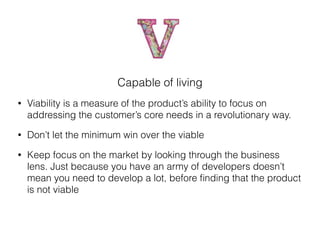 Capable of living
• Viability is a measure of the product’s ability to focus on
addressing the customer’s core needs in a revolutionary way.
• Don’t let the minimum win over the viable
• Keep focus on the market by looking through the business
lens. Just because you have an army of developers doesn’t
mean you need to develop a lot, before ﬁnding that the product
is not viable
 
