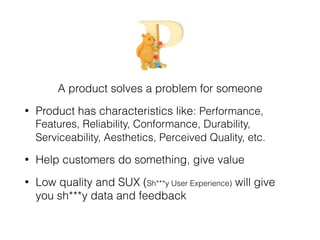 A product solves a problem for someone
• Product has characteristics like: Performance,
Features, Reliability, Conformance, Durability,
Serviceability, Aesthetics, Perceived Quality, etc.
• Help customers do something, give value
• Low quality and SUX (Sh***y User Experience) will give
you sh***y data and feedback
 