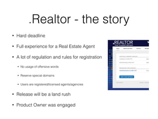 .Realtor - the story
• Hard deadline
• Full experience for a Real Estate Agent
• A lot of regulation and rules for registration
• No usage of offensive words
• Reserve special domains
• Users are registered/licensed agents/agencies
• Release will be a land rush
• Product Owner was engaged
 