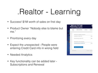 .Realtor - Learning
• Success! $1M worth of sales on ﬁrst day
• Product Owner “Nobody else to blame but
me.”
• Prioritizing every day
• Expect the unexpected - People were
entering Credit Card info in wrong ﬁeld
• Needed Analytics
• Key functionality can be added later -
Subscriptions and Renewal
 