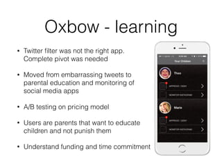 Oxbow - learning
• Twitter ﬁlter was not the right app.
Complete pivot was needed
• Moved from embarrassing tweets to
parental education and monitoring of
social media apps
• A/B testing on pricing model
• Users are parents that want to educate
children and not punish them
• Understand funding and time commitment
 
