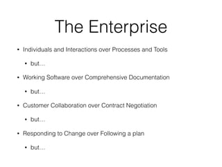 The Enterprise
• Individuals and Interactions over Processes and Tools
• but…
• Working Software over Comprehensive Documentation
• but…
• Customer Collaboration over Contract Negotiation
• but…
• Responding to Change over Following a plan
• but…
 