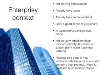 Enterprisy
context
• Not starting from scratch
• Already have users
• Already have some feedback
• Have a good sense of your costs
• In execution/expansion/pivot
mode
• Not on early-adoption phase
(product viability) but rather on
sustainability mode (business
viability)
• Previous bad code is now
technical debt because customers
are using your product. Need to
pivot and build a better product.
 
