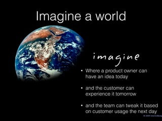 Imagine a world
• Where a product owner can
have an idea today
• and the customer can
experience it tomorrow
• and the team can tweak it based
on customer usage the next day
 