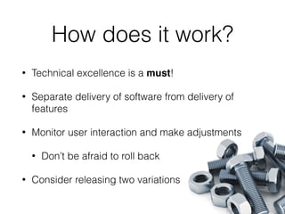 How does it work?
• Technical excellence is a must!
• Separate delivery of software from delivery of
features
• Monitor user interaction and make adjustments
• Don’t be afraid to roll back
• Consider releasing two variations
 
