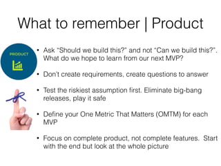 What to remember | Product
• Ask “Should we build this?” and not “Can we build this?”.
What do we hope to learn from our next MVP?
• Don’t create requirements, create questions to answer
• Test the riskiest assumption ﬁrst. Eliminate big-bang
releases, play it safe
• Deﬁne your One Metric That Matters (OMTM) for each
MVP
• Focus on complete product, not complete features. Start
with the end but look at the whole picture
 