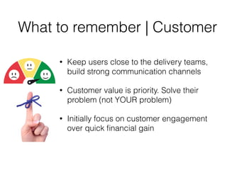 What to remember | Customer
• Keep users close to the delivery teams,
build strong communication channels
• Customer value is priority. Solve their
problem (not YOUR problem)
• Initially focus on customer engagement
over quick ﬁnancial gain
 